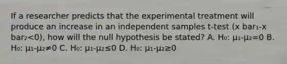 If a researcher predicts that the experimental treatment will produce an increase in an independent samples t-test (x bar₁-x bar₂<0), how will the null hypothesis be stated? A. H₀: µ₁-µ₂=0 B. H₀: µ₁-µ₂≠0 C. H₀: µ₁-µ₂≤0 D. H₀: µ₁-µ₂≥0