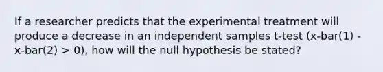 If a researcher predicts that the experimental treatment will produce a decrease in an independent samples t-test (x-bar(1) - x-bar(2) > 0), how will the null hypothesis be stated?