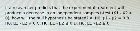 If a researcher predicts that the experimental treatment will produce a decrease in an independent samples t-test (X̄1 - X̄2 > 0), how will the null hypothesis be stated? A. H0: µ1 - µ2 = 0 B. H0: µ1 - µ2 ≠ 0 C. H0: µ1 - µ2 ≤ 0 D. H0: µ1 - µ2 ≥ 0