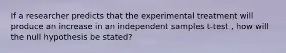 If a researcher predicts that the experimental treatment will produce an increase in an independent samples t-test , how will the null hypothesis be stated?