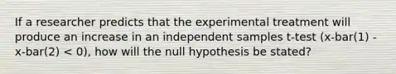 If a researcher predicts that the experimental treatment will produce an increase in an independent samples t-test (x-bar(1) - x-bar(2) < 0), how will the null hypothesis be stated?