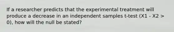 If a researcher predicts that the experimental treatment will produce a decrease in an independent samples t-test (X1 - X2 > 0), how will the null be stated?