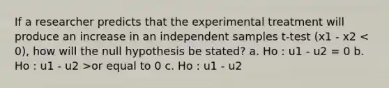 If a researcher predicts that the experimental treatment will produce an increase in an independent samples t-test (x1 - x2 or equal to 0 c. Ho : u1 - u2 <or equal to 0 d. Ho : u1 - u2 does not= 0