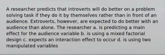 A researcher predicts that introverts will do better on a problem solving task if they do it by themselves rather than in front of an audience. Extroverts, however, are expected to do better with an audience than alone. The researcher a. is predicting a main effect for the audience variable b. is using a mixed factorial design c. expects an interaction effect to occur d. is using two manipulated variables