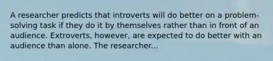 A researcher predicts that introverts will do better on a problem-solving task if they do it by themselves rather than in front of an audience. Extroverts, however, are expected to do better with an audience than alone. The researcher...