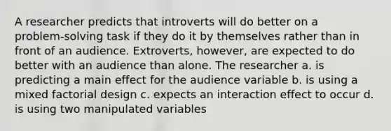 A researcher predicts that introverts will do better on a problem‑solving task if they do it by themselves rather than in front of an audience. Extroverts, however, are expected to do better with an audience than alone. The researcher a. is predicting a main effect for the audience variable b. is using a mixed factorial design c. expects an interaction effect to occur d. is using two manipulated variables