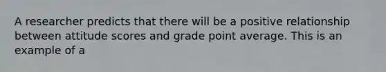 A researcher predicts that there will be a positive relationship between attitude scores and grade point average. This is an example of a