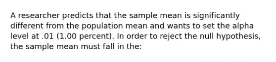 A researcher predicts that the sample mean is significantly different from the population mean and wants to set the alpha level at .01 (1.00 percent). In order to reject the null hypothesis, the sample mean must fall in the: