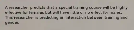 A researcher predicts that a special training course will be highly effective for females but will have little or no effect for males. This researcher is predicting an interaction between training and gender.