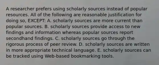 A researcher prefers using scholarly sources instead of popular resources. All of the following are reasonable justification for doing so, EXCEPT: A. scholarly sources are more current than popular sources. B. scholarly sources provide access to new findings and information whereas popular sources report secondhand findings. C. scholarly sources go through the rigorous process of peer review. D. scholarly sources are written in more appropriate technical language. E. scholarly sources can be tracked using Web-based bookmarking tools.