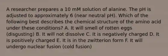 A researcher prepares a 10 mM solution of alanine. The pH is adjusted to approximately 6 (near neutral pH). Which of the following best describes the chemical structure of the amino acid under these conditions? A. It will smell of rotten eggs (disgusting) B. It will not dissolve C. It is negatively charged D. It is positively charged E. It is in the zwitterion form F. It will undergo nuclear fusion (cold fusion)