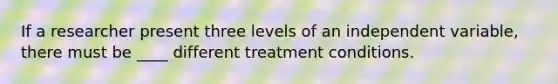 If a researcher present three levels of an independent variable, there must be ____ different treatment conditions.