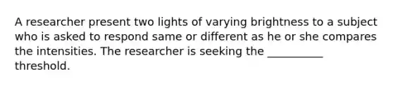 A researcher present two lights of varying brightness to a subject who is asked to respond same or different as he or she compares the intensities. The researcher is seeking the __________ threshold.