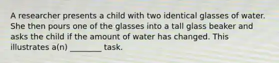 A researcher presents a child with two identical glasses of water. She then pours one of the glasses into a tall glass beaker and asks the child if the amount of water has changed. This illustrates a(n) ________ task.