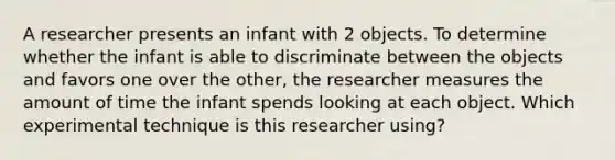 A researcher presents an infant with 2 objects. To determine whether the infant is able to discriminate between the objects and favors one over the other, the researcher measures the amount of time the infant spends looking at each object. Which experimental technique is this researcher using?