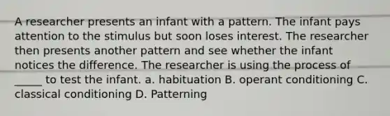 A researcher presents an infant with a pattern. The infant pays attention to the stimulus but soon loses interest. The researcher then presents another pattern and see whether the infant notices the difference. The researcher is using the process of _____ to test the infant. a. habituation B. operant conditioning C. classical conditioning D. Patterning