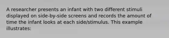 A researcher presents an infant with two different stimuli displayed on side-by-side screens and records the amount of time the infant looks at each side/stimulus. This example illustrates: