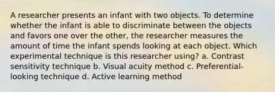 A researcher presents an infant with two objects. To determine whether the infant is able to discriminate between the objects and favors one over the other, the researcher measures the amount of time the infant spends looking at each object. Which experimental technique is this researcher using? a. Contrast sensitivity technique b. Visual acuity method c. Preferential-looking technique d. Active learning method