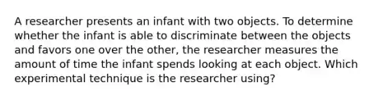 A researcher presents an infant with two objects. To determine whether the infant is able to discriminate between the objects and favors one over the other, the researcher measures the amount of time the infant spends looking at each object. Which experimental technique is the researcher using?