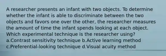 A researcher presents an infant with two objects. To determine whether the infant is able to discriminate between the two objects and favors one over the other, the researcher measures the amount of time the infant spends looking at each object. Which experimental technique is the researcher using? a.Contrast sensitivity technique b.Active learning method c.Preferential-looking technique d.Visual acuity method