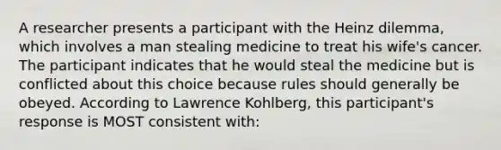 A researcher presents a participant with the Heinz dilemma, which involves a man stealing medicine to treat his wife's cancer. The participant indicates that he would steal the medicine but is conflicted about this choice because rules should generally be obeyed. According to Lawrence Kohlberg, this participant's response is MOST consistent with: