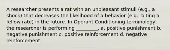 A researcher presents a rat with an unpleasant stimuli (e.g., a shock) that decreases the likelihood of a behavior (e.g., biting a fellow rate) in the future. In Operant Conditioning terminology, the researcher is performing _________. a. positive punishment b. negative punishment c. positive reinforcement d. negative reinforcement