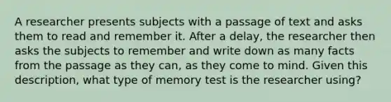 A researcher presents subjects with a passage of text and asks them to read and remember it. After a delay, the researcher then asks the subjects to remember and write down as many facts from the passage as they can, as they come to mind. Given this description, what type of memory test is the researcher using?