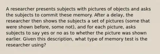 A researcher presents subjects with pictures of objects and asks the subjects to commit these memory. After a delay, the researcher then shows the subjects a set of pictures (some that were shown before, some not), and for each picture, asks subjects to say yes or no as to whether the picture was shown earlier. Given this description, what type of memory test is the researcher using?