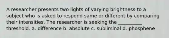 A researcher presents two lights of varying brightness to a subject who is asked to respond same or different by comparing their intensities. The researcher is seeking the __________ threshold. a. difference b. absolute c. subliminal d. phosphene