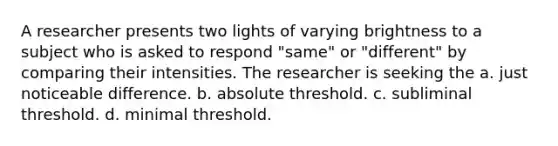 A researcher presents two lights of varying brightness to a subject who is asked to respond "same" or "different" by comparing their intensities. The researcher is seeking the a. just noticeable difference. b. absolute threshold. c. subliminal threshold. d. minimal threshold.