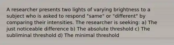 A researcher presents two lights of varying brightness to a subject who is asked to respond "same" or "different" by comparing their intensities. The researcher is seeking: a) The just noticeable difference b) The absolute threshold c) The subliminal threshold d) The minimal threshold