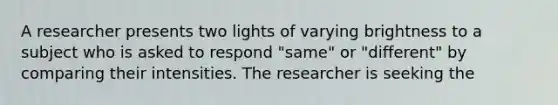 A researcher presents two lights of varying brightness to a subject who is asked to respond "same" or "different" by comparing their intensities. The researcher is seeking the