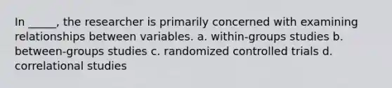 In _____, the researcher is primarily concerned with examining relationships between variables. a. within-groups studies b. between-groups studies c. randomized controlled trials d. correlational studies