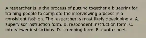 A researcher is in the process of putting together a blueprint for training people to complete the interviewing process in a consistent fashion. The researcher is most likely developing a: A. supervisor instruction form. B. respondent instruction form. C. interviewer instructions. D. screening form. E. quota sheet.