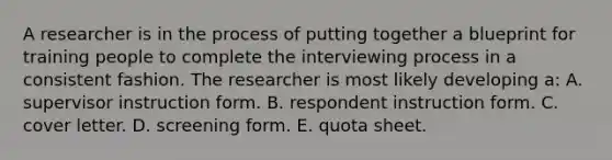 A researcher is in the process of putting together a blueprint for training people to complete the interviewing process in a consistent fashion. The researcher is most likely developing a: A. supervisor instruction form. B. respondent instruction form. C. cover letter. D. screening form. E. quota sheet.