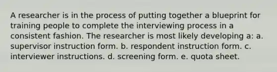 A researcher is in the process of putting together a blueprint for training people to complete the interviewing process in a consistent fashion. The researcher is most likely developing a: a. supervisor instruction form. b. respondent instruction form. c. interviewer instructions. d. screening form. e. quota sheet.