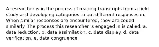 A researcher is in the process of reading transcripts from a field study and developing categories to put different responses in. When similar responses are encountered, they are coded similarly. The process this researcher is engaged in is called: a. data reduction. b. data assimilation. c. data display. d. data verification. e. data congruence.