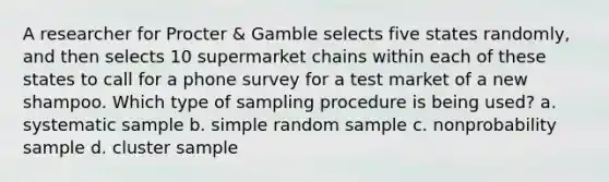 A researcher for Procter & Gamble selects five states randomly, and then selects 10 supermarket chains within each of these states to call for a phone survey for a test market of a new shampoo. Which type of sampling procedure is being used? a. systematic sample b. simple random sample c. nonprobability sample d. cluster sample