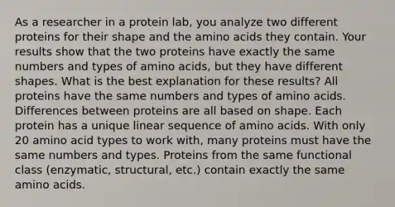 As a researcher in a protein lab, you analyze two different proteins for their shape and the amino acids they contain. Your results show that the two proteins have exactly the same numbers and types of amino acids, but they have different shapes. What is the best explanation for these results? All proteins have the same numbers and types of amino acids. Differences between proteins are all based on shape. Each protein has a unique linear sequence of amino acids. With only 20 amino acid types to work with, many proteins must have the same numbers and types. Proteins from the same functional class (enzymatic, structural, etc.) contain exactly the same amino acids.