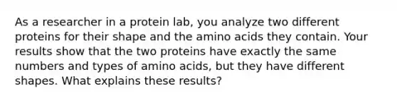 As a researcher in a protein lab, you analyze two different proteins for their shape and the <a href='https://www.questionai.com/knowledge/k9gb720LCl-amino-acids' class='anchor-knowledge'>amino acids</a> they contain. Your results show that the two proteins have exactly the same numbers and types of amino acids, but they have different shapes. What explains these results?