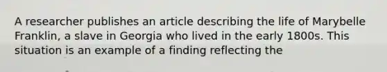 A researcher publishes an article describing the life of Marybelle Franklin, a slave in Georgia who lived in the early 1800s. This situation is an example of a finding reflecting the