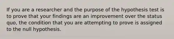 If you are a researcher and the purpose of the hypothesis test is to prove that your findings are an improvement over the status quo, the condition that you are attempting to prove is assigned to the null hypothesis.