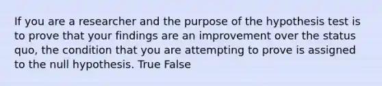 If you are a researcher and the purpose of the hypothesis test is to prove that your findings are an improvement over the status quo, the condition that you are attempting to prove is assigned to the null hypothesis. True False