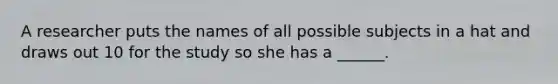 A researcher puts the names of all possible subjects in a hat and draws out 10 for the study so she has a ______.