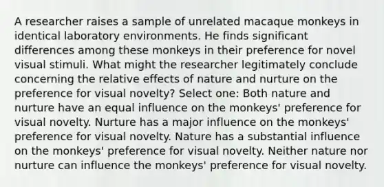 A researcher raises a sample of unrelated macaque monkeys in identical laboratory environments. He finds significant differences among these monkeys in their preference for novel visual stimuli. What might the researcher legitimately conclude concerning the relative effects of nature and nurture on the preference for visual novelty? Select one: Both nature and nurture have an equal influence on the monkeys' preference for visual novelty. Nurture has a major influence on the monkeys' preference for visual novelty. Nature has a substantial influence on the monkeys' preference for visual novelty. Neither nature nor nurture can influence the monkeys' preference for visual novelty.