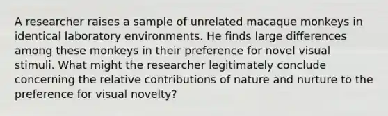 A researcher raises a sample of unrelated macaque monkeys in identical laboratory environments. He finds large differences among these monkeys in their preference for novel visual stimuli. What might the researcher legitimately conclude concerning the relative contributions of <a href='https://www.questionai.com/knowledge/k8aupmwPsn-nature-and-nurture' class='anchor-knowledge'>nature and nurture</a> to the preference for visual novelty?