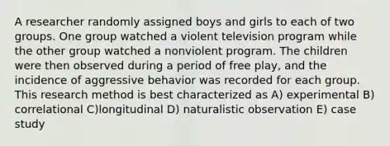 A researcher randomly assigned boys and girls to each of two groups. One group watched a violent television program while the other group watched a nonviolent program. The children were then observed during a period of free play, and the incidence of aggressive behavior was recorded for each group. This research method is best characterized as A) experimental B) correlational C)longitudinal D) naturalistic observation E) case study