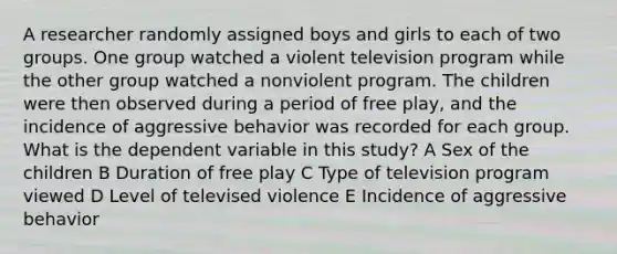 A researcher randomly assigned boys and girls to each of two groups. One group watched a violent television program while the other group watched a nonviolent program. The children were then observed during a period of free play, and the incidence of aggressive behavior was recorded for each group. What is the dependent variable in this study? A Sex of the children B Duration of free play C Type of television program viewed D Level of televised violence E Incidence of aggressive behavior