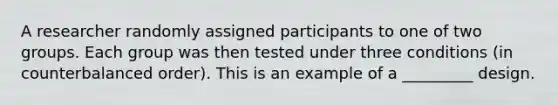 A researcher randomly assigned participants to one of two groups. Each group was then tested under three conditions (in counterbalanced order). This is an example of a _________ design.