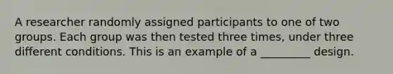 A researcher randomly assigned participants to one of two groups. Each group was then tested three times, under three different conditions. This is an example of a _________ design.